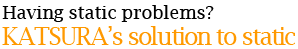 Having static problems?！ KATSURA’s solution to static 